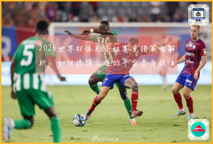 2026世界杯体彩小组赛竞猜策略解析，如何选择合适的平台参与投注