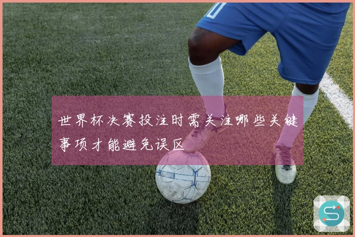 世界杯决赛投注时需关注哪些关键事项才能避免误区